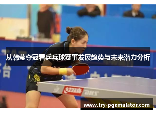 从韩莹夺冠看乒乓球赛事发展趋势与未来潜力分析