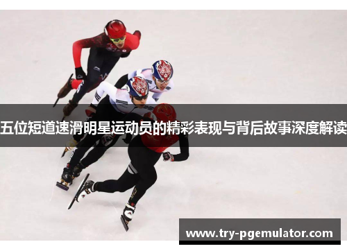 五位短道速滑明星运动员的精彩表现与背后故事深度解读