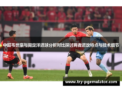 中超韦世豪与周定洋进球分析对比探讨两者进攻特点与技术细节