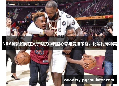 NBA球员如何在父子对抗中调整心态与竞技策略，化解代际冲突
