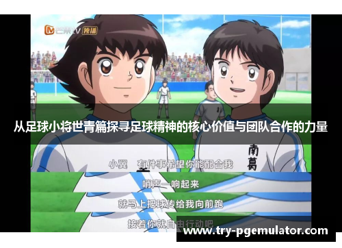 从足球小将世青篇探寻足球精神的核心价值与团队合作的力量
