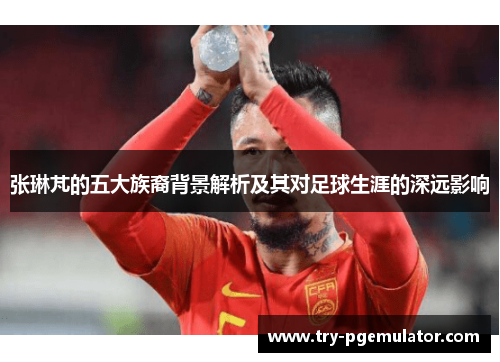 张琳芃的五大族裔背景解析及其对足球生涯的深远影响