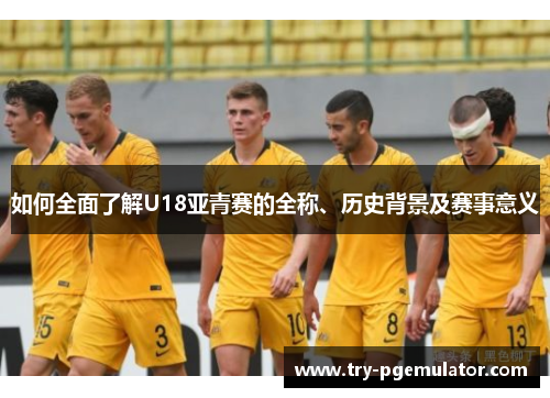 如何全面了解U18亚青赛的全称、历史背景及赛事意义