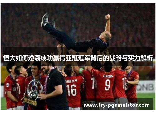 恒大如何逆袭成功赢得亚冠冠军背后的战略与实力解析