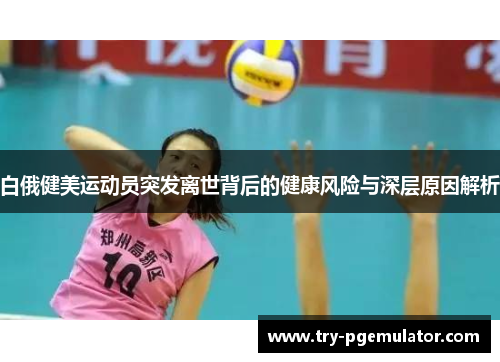 白俄健美运动员突发离世背后的健康风险与深层原因解析