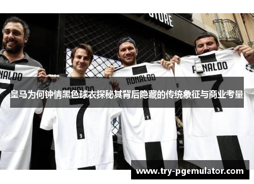 皇马为何钟情黑色球衣探秘其背后隐藏的传统象征与商业考量