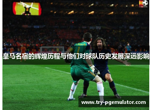 皇马名宿的辉煌历程与他们对球队历史发展深远影响