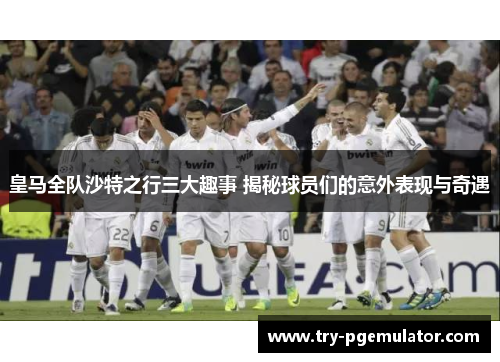 皇马全队沙特之行三大趣事 揭秘球员们的意外表现与奇遇