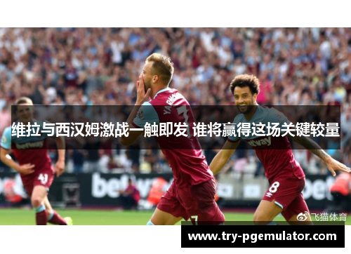维拉与西汉姆激战一触即发 谁将赢得这场关键较量