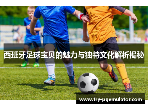 西班牙足球宝贝的魅力与独特文化解析揭秘