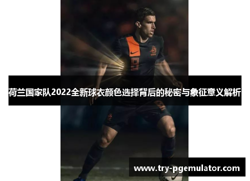 荷兰国家队2022全新球衣颜色选择背后的秘密与象征意义解析
