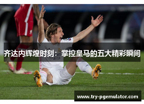 齐达内辉煌时刻：掌控皇马的五大精彩瞬间