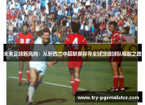 未来足球新风向：从新西兰中超联赛探寻全球顶级球队崛起之路