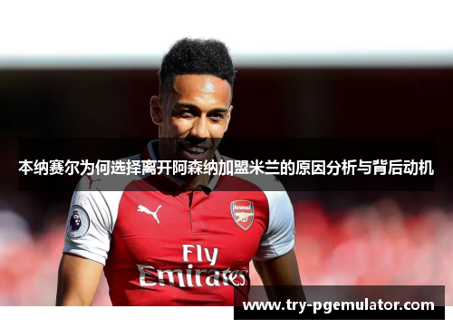 本纳赛尔为何选择离开阿森纳加盟米兰的原因分析与背后动机