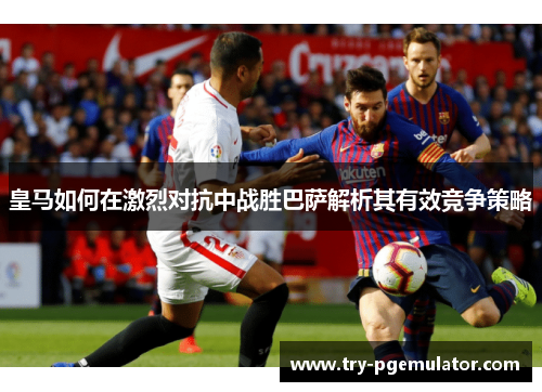 皇马如何在激烈对抗中战胜巴萨解析其有效竞争策略