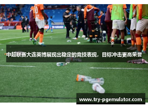 中超联赛大连英博展现出稳定的竞技表现，目标冲击更高荣誉