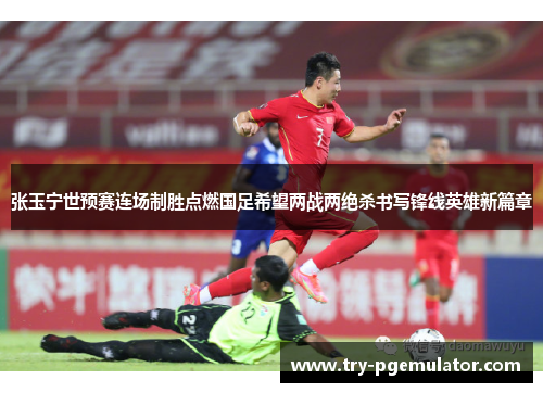 张玉宁世预赛连场制胜点燃国足希望两战两绝杀书写锋线英雄新篇章