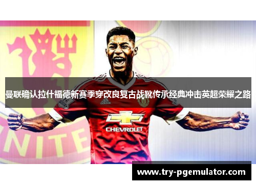 曼联确认拉什福德新赛季穿改良复古战靴传承经典冲击英超荣耀之路