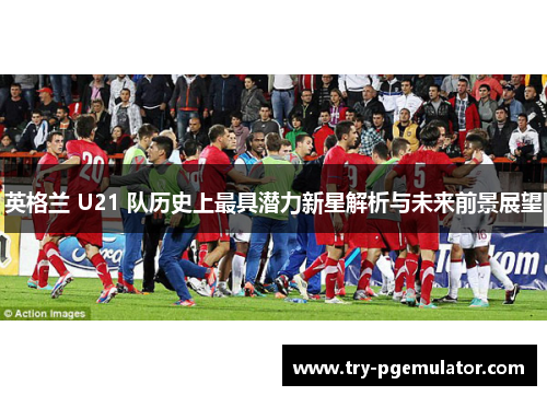 英格兰 U21 队历史上最具潜力新星解析与未来前景展望