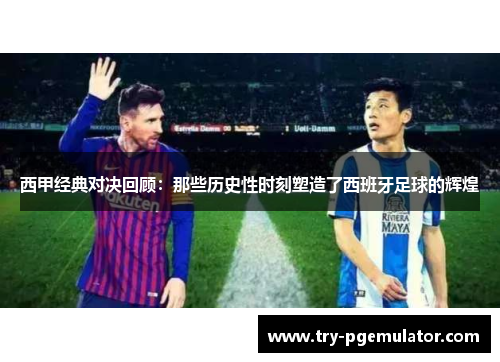西甲经典对决回顾：那些历史性时刻塑造了西班牙足球的辉煌