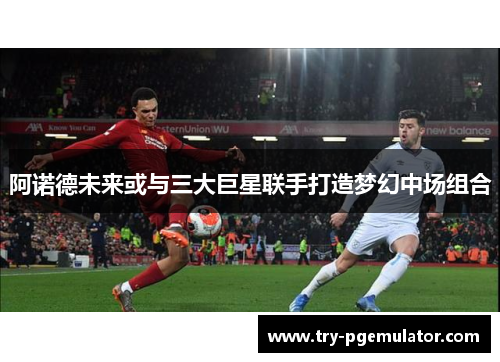 阿诺德未来或与三大巨星联手打造梦幻中场组合